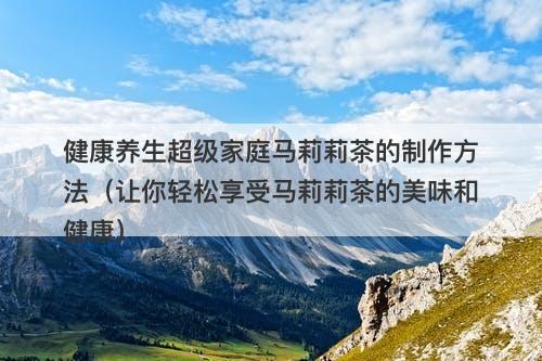 健康养生超级家庭马莉莉茶的制作方法（让你轻松享受马莉莉茶的美味和健康）