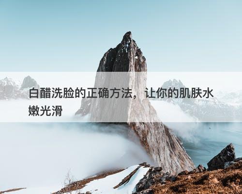 白醋洗脸的正确方法，让你的肌肤水嫩光滑