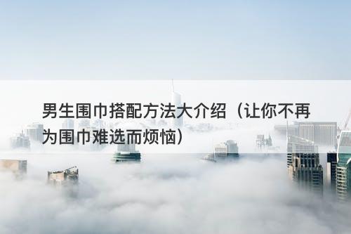 男生围巾搭配方法大介绍（让你不再为围巾难选而烦恼）