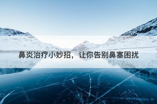 鼻炎治疗小妙招，让你告别鼻塞困扰