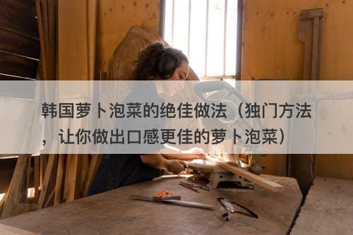 韩国萝卜泡菜的绝佳做法（独门方法，让你做出口感更佳的萝卜泡菜）