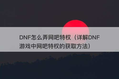 DNF怎么弄网吧特权（详解DNF游戏中网吧特权的获取方法）