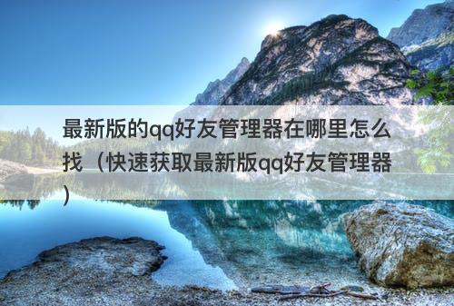 最新版的qq好友管理器在哪里怎么找（快速获取最新版qq好友管理器）