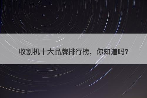 收割机十大品牌排行榜，你知道吗？