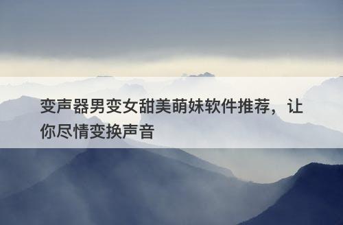 变声器男变女甜美萌妹软件推荐，让你尽情变换声音
