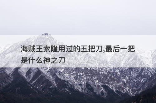 海贼王索隆用过的五把刀,最后一把是什么神之刀