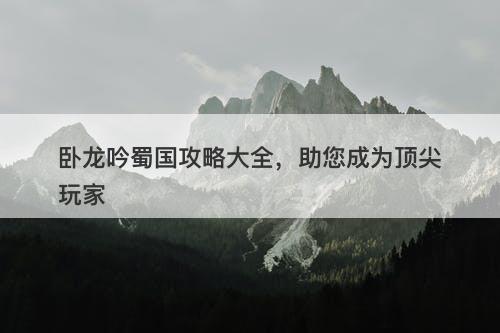 卧龙吟蜀国攻略大全，助您成为顶尖玩家