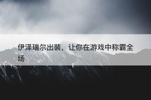 伊泽瑞尔出装，让你在游戏中称霸全场