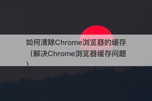 如何清除Chrome浏览器的缓存（解决Chrome浏览器缓存问题）