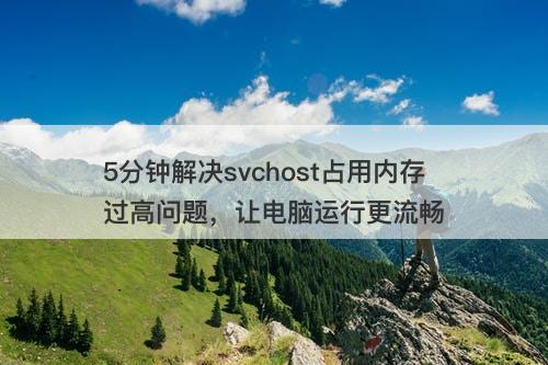 5分钟解决svchost占用内存过高问题，让电脑运行更流畅