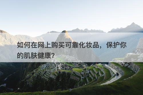 如何在网上购买可靠化妆品，保护你的肌肤健康？