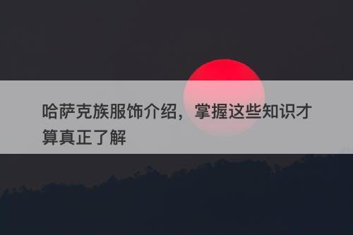 哈萨克族服饰介绍，掌握这些知识才算真正了解