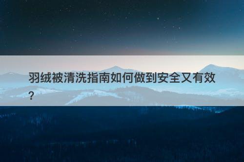 羽绒被清洗指南如何做到安全又有效？