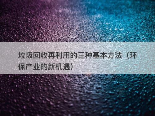 垃圾回收再利用的三种基本方法（环保产业的新机遇）