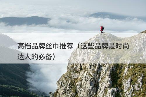 高档品牌丝巾推荐（这些品牌是时尚达人的必备）