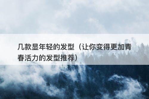几款显年轻的发型（让你变得更加青春活力的发型推荐）
