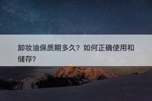 卸妆油保质期多久？如何正确使用和储存？