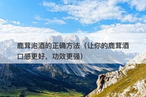 鹿茸泡酒的正确方法（让你的鹿茸酒口感更好，功效更强）