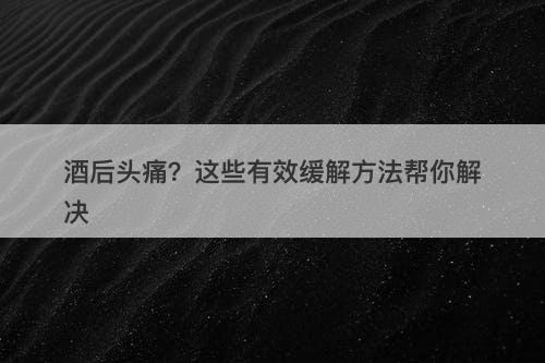 酒后头痛？这些有效缓解方法帮你解决