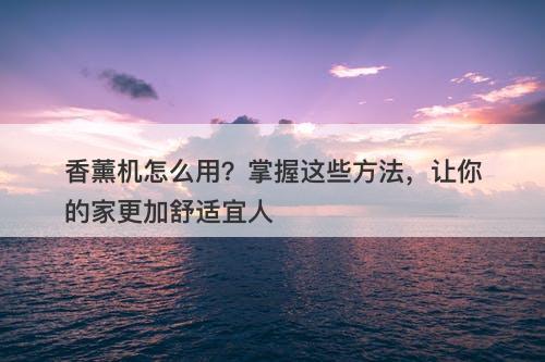 香薰机怎么用？掌握这些方法，让你的家更加舒适宜人-图1