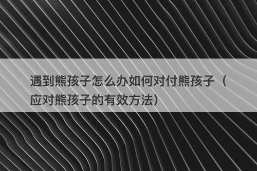 遇到熊孩子怎么办如何对付熊孩子（应对熊孩子的有效方法）