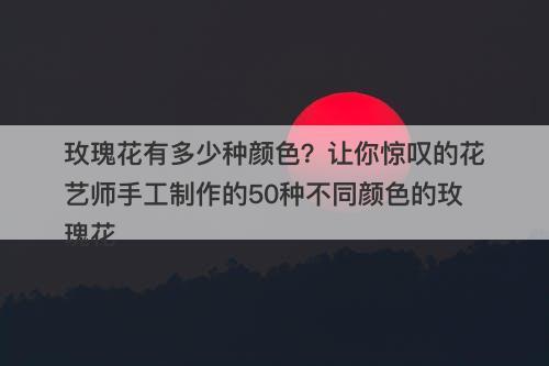 玫瑰花有多少种颜色？让你惊叹的花艺师手工制作的50种不同颜色的玫瑰花-图1