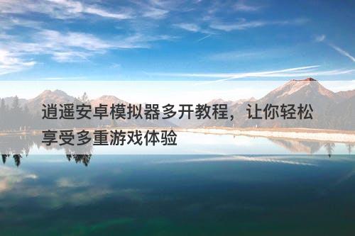 逍遥安卓模拟器多开教程，让你轻松享受多重游戏体验-图1