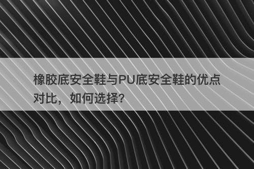 橡胶底安全鞋与PU底安全鞋的优点对比，如何选择？