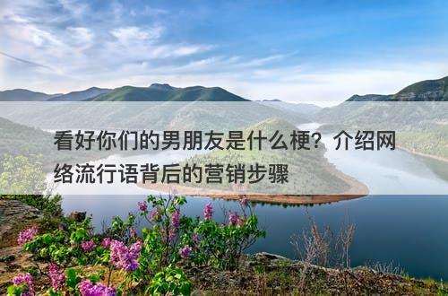 看好你们的男朋友是什么梗？介绍网络流行语背后的营销步骤-图1