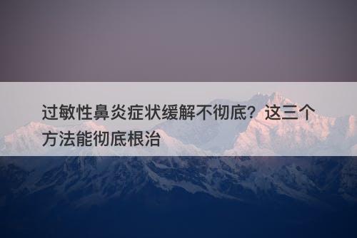过敏性鼻炎症状缓解不彻底?这三个方法能彻底根治-图1 过敏性鼻炎症状缓解不彻底?这三个方法能彻底根治-图1