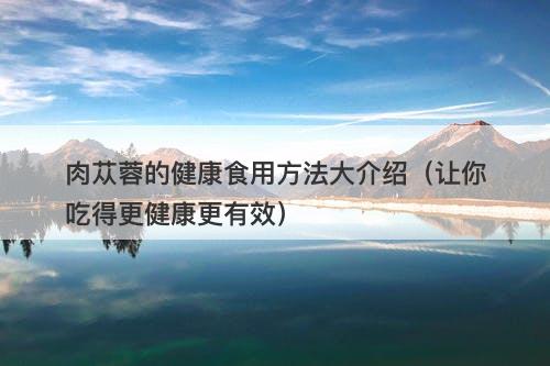 肉苁蓉的健康食用方法大介绍（让你吃得更健康更有效）
