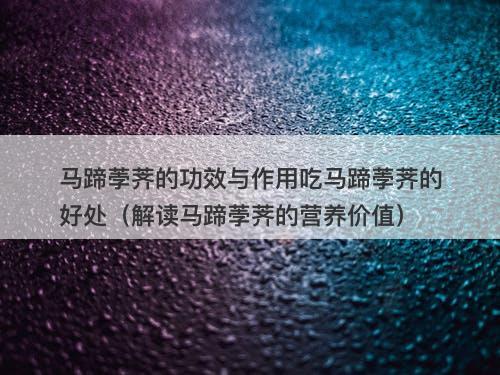 马蹄荸荠的功效与作用吃马蹄荸荠的好处（解读马蹄荸荠的营养价值）