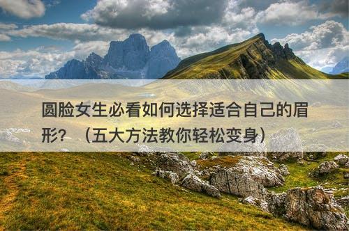 圆脸女生必看如何选择适合自己的眉形？（五大方法教你轻松变身）