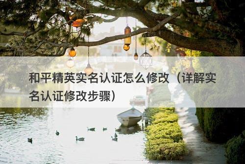 和平精英实名认证怎么修改（详解实名认证修改步骤）