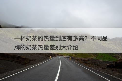 一杯奶茶的热量到底有多高？不同品牌的奶茶热量差别大介绍