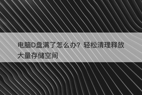 电脑D盘满了怎么办？轻松清理释放大量存储空间-图1