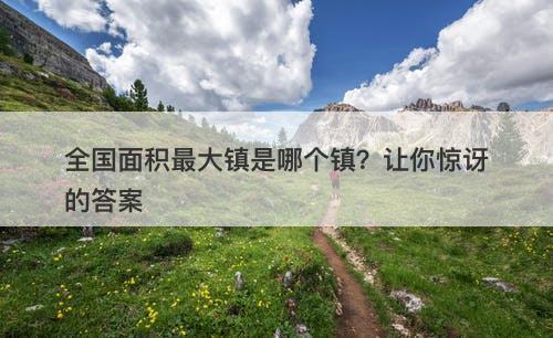 全国面积最大镇是哪个镇？让你惊讶的答案-图1