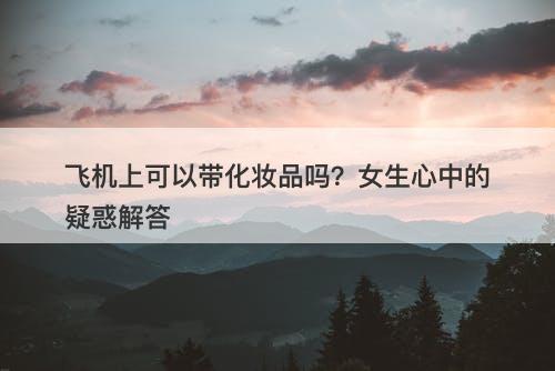 飞机上可以带化妆品吗？女生心中的疑惑解答-图1