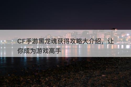 CF手游黑龙魂获得攻略大介绍，让你成为游戏高手
