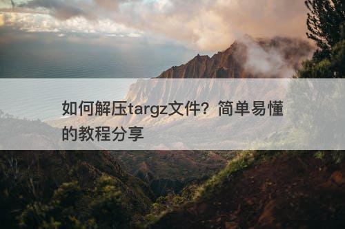 如何解压targz文件？简单易懂的教程分享