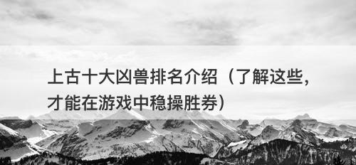 上古十大凶兽排名介绍（了解这些，才能在游戏中稳操胜券）