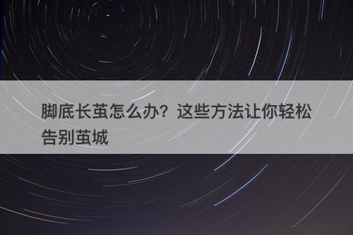 脚底长茧怎么办？这些方法让你轻松告别茧城