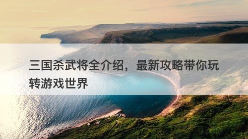 三国杀武将全介绍，最新攻略带你玩转游戏世界