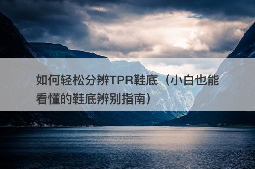 如何轻松分辨TPR鞋底（小白也能看懂的鞋底辨别指南）