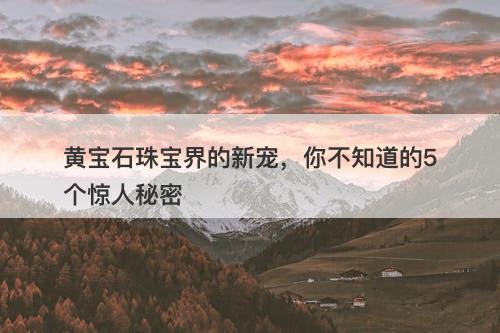 黄宝石珠宝界的新宠，你不知道的5个惊人秘密