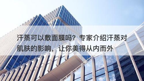 汗蒸可以敷面膜吗？专家介绍汗蒸对肌肤的影响，让你美得从内而外-图1