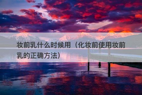 妆前乳什么时候用（化妆前使用妆前乳的正确方法）