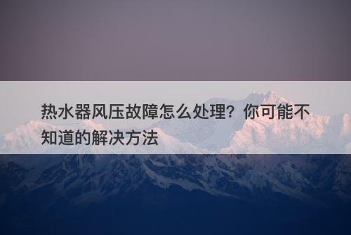 热水器风压故障怎么处理？你可能不知道的解决方法