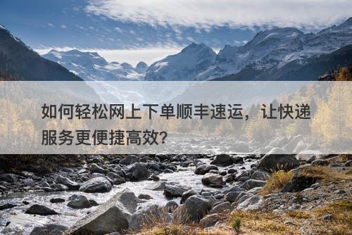 如何轻松网上下单顺丰速运，让快递服务更便捷高效？-图1