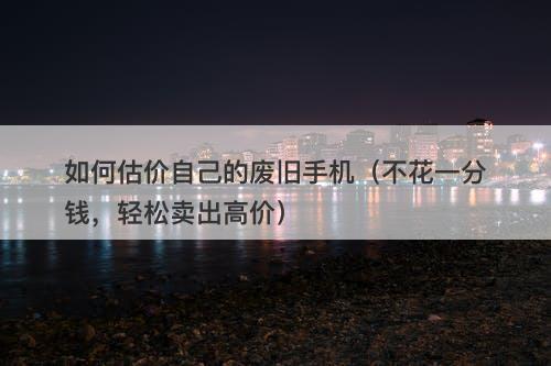 如何估价自己的废旧手机（不花一分钱，轻松卖出高价）